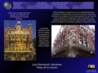 Obra vista, de bella policromía
gracias a la utilización de
revestimentos de mosaico
cerámico
Está presidida, en la esquina, por un espectacular grupo
escultórico de Miquel Blay, una enorme proa de piedra que
representa una alegoría de la música popular. Es una obra de
gran simbolismo conceptual con dos muchachos y dos
ancianos abrazando a una ninfa mientras San Jorge (Sant
Jordi) los protege con la bandera catalana ondeando al viento.
La fachada
también cuenta
con un mosaico
que representa
“La Balanguera”
del poema de
Joan Alcover,
rodeada de los
cantantes del
Orfeón Catalán
Historia del Arte
Rosa Mª Vilá Blasco
Lluis Domenech i Montaner
Palau de la música
 