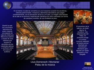 Lluis Domenech i Montaner
Palau de la música
En el interior, la sala de conciertos es una incesante sucesión de esculturas,
vidrieras policromadas, mosaicos y elementos decorativos que juegan,
constantemente, con la percepción de la luz y el color, La imagen más famosa
de la sala es la enorme y espectacular claraboya de vidrio coloreado con forma
de campana invertida, de una tonelada de peso
El escenario de la
sala es, sin duda
alguna, la
escultura más
espectacular del
Palau. El
proscenio acoge
un curioso
conjunto realizado
en piedra pómez
diseñado por
Domènech i
Montaner pero
labrado por Dídac
Massana y Pau
Gargallo
Diseñó la sala
con una liviana
estructura de
acero creando
una especie de
caja de cristal que
filtra la luz exterior
a través de unas
vidrieras que
recrean la
atmósfera de las
catedrales góticas
y confieren cierto
aire sacro al
auditorio
Historia del Arte
Rosa Mª Vilá Blasco
 