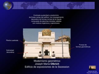 Modernismo geométrico
Joseph María Olbrich
Edificio de exposiciones de la Sezession
Pureza de
formas geométricas
Contraste austeridad y predominio
de líneas rectas del edificio, con recargamiento
decorativo de formas curvas de la cúpula
compuesta de planchas doradas caladas
con motivos orgánicos y caprichosos
Planta cuadrada
Sobriedad
decorativa
Historia del Arte
Rosa Mª Vilá Blasco
 