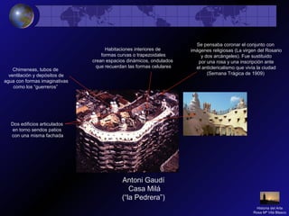 Antoni Gaudí
Casa Milá
(“la Pedrera”)
Dos edificios articulados
en torno sendos patios
con una misma fachada
Chimeneas, tubos de
ventilación y depósitos de
agua con formas imaginativas
como los “guerreros”
Habitaciones interiores de
formas curvas o trapezoidales
crean espacios dinámicos, ondulados
que recuerdan las formas celulares
Se pensaba coronar el conjunto con
imágenes religiosas (La virgen del Rosario
y dos arcángeles). Fue sustituido
por una rosa y una inscripción ante
el anticlericalismo que vivía la ciudad
(Semana Trágica de 1909)
Historia del Arte
Rosa Mª Vilá Blasco
 
