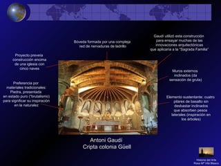 Antoni Gaudí
Cripta colonia Güell
Preferencia por
materiales tradicionales:
Piedra, presentada
en estado puro (“brutalismo)
para significar su inspiración
en la naturalez
Bóveda formada por una compleja
red de nervaduras de ladrillo
Elemento sustentante: cuatro
pilares de basalto sin
desbastar inclinados
que absorben pesos
laterales (inspiración en
los árboles)
Muros externos
inclinados (da
sensación de gruta)
Proyecto preveía
construcción encima
de una iglesia con
cinco naves
Gaudí utilizó esta construcción
para ensayar muchas de las
innovaciones arquitectónicas
que aplicaría a la “Sagrada Familia”
Historia del Arte
Rosa Mª Vilá Blasco
 