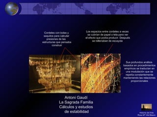 Antoni Gaudí
La Sagrada Familia
Cálculos y estudios
de estabilidad
Cordeles con bolas y
saquitos para calcular
presiones de las
estructuras que pensaba
construir
Los espacios entre cordeles a veces
se cubrían de papel o tela para ver
el efecto que podía producir. Después
se rellenaban de escayola
Sus profundos análisis
basados en procedimientos
empíricos se traducían en
una modulación que se
repetía constantemente
manteniendo las relaciones
proporcionales
Historia del Arte
Rosa Mª Vilá Blasco
 