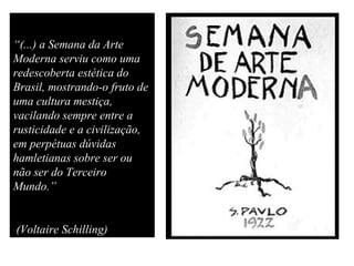 “(...) a Semana da Arte
Moderna serviu como uma
redescoberta estética do
Brasil, mostrando-o fruto de
uma cultura mestiça,
vacilando sempre entre a
rusticidade e a civilização,
em perpétuas dúvidas
hamletianas sobre ser ou
não ser do Terceiro
Mundo.”
(Voltaire Schilling)
 