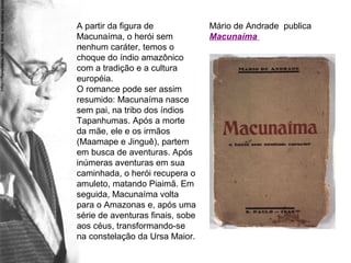 Mário de Andrade publica
Macunaíma
A partir da figura de
Macunaíma, o herói sem
nenhum caráter, temos o
choque do índio amazônico
com a tradição e a cultura
européia.
O romance pode ser assim
resumido: Macunaíma nasce
sem pai, na tribo dos índios
Tapanhumas. Após a morte
da mãe, ele e os irmãos
(Maamape e Jinguê), partem
em busca de aventuras. Após
inúmeras aventuras em sua
caminhada, o herói recupera o
amuleto, matando Piaimã. Em
seguida, Macunaíma volta
para o Amazonas e, após uma
série de aventuras finais, sobe
aos céus, transformando-se
na constelação da Ursa Maior.
 