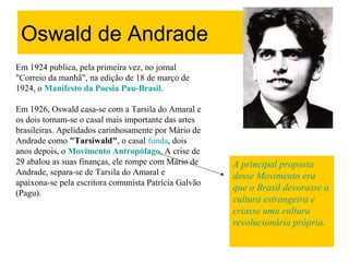 Oswald de Andrade
Em 1924 publica, pela primeira vez, no jornal
"Correio da manhã", na edição de 18 de março de
1924, o Manifesto da Poesia Pau-Brasil.
Em 1926, Oswald casa-se com a Tarsila do Amaral e
os dois tornam-se o casal mais importante das artes
brasileiras. Apelidados carinhosamente por Mário de
Andrade como "Tarsiwald", o casal funda, dois
anos depois, o Movimento Antropófago. A crise de
29 abalou as suas finanças, ele rompe com Mário de
Andrade, separa-se de Tarsila do Amaral e
apaixona-se pela escritora comunista Patrícia Galvão
(Pagu).
A principal proposta
desse Movimento era
que o Brasil devorasse a
cultura estrangeira e
criasse uma cultura
revolucionária própria.
 