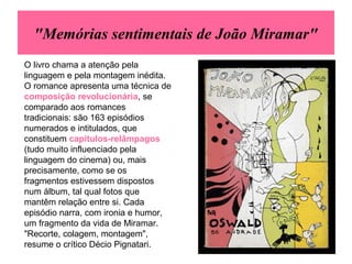 "Memórias sentimentais de João Miramar"
O livro chama a atenção pela
linguagem e pela montagem inédita.
O romance apresenta uma técnica de
composição revolucionária, se
comparado aos romances
tradicionais: são 163 episódios
numerados e intitulados, que
constituem capítulos-relâmpagos
(tudo muito influenciado pela
linguagem do cinema) ou, mais
precisamente, como se os
fragmentos estivessem dispostos
num álbum, tal qual fotos que
mantêm relação entre si. Cada
episódio narra, com ironia e humor,
um fragmento da vida de Miramar.
"Recorte, colagem, montagem",
resume o crítico Décio Pignatari.
 
