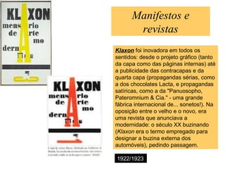 Manifestos e
revistas
Klaxon foi inovadora em todos os
sentidos: desde o projeto gráfico (tanto
da capa como das páginas internas) até
a publicidade das contracapas e da
quarta capa (propagandas sérias, como
a dos chocolates Lacta, e propagandas
satíricas, como a da "Panuosopho,
Pateromnium & Cia." - uma grande
fábrica internacional de... sonetos!). Na
oposição entre o velho e o novo, era
uma revista que anunciava a
modernidade: o século XX buzinando
(Klaxon era o termo empregado para
designar a buzina externa dos
automóveis), pedindo passagem.
1922/1923
 