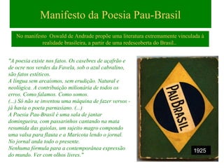 Manifesto da Poesia Pau-Brasil
No manifesto Oswald de Andrade propõe uma literatura extremamente vinculada à
realidade brasileira, a partir de uma redescoberta do Brasil..
"A poesia existe nos fatos. Os casebres de açafrão e
de ocre nos verdes da Favela, sob o azul cabralino,
são fatos estéticos.
A língua sem arcaísmos, sem erudição. Natural e
neológica. A contribuição milionária de todos os
erros. Como falamos. Como somos.
(...) Só não se inventou uma máquina de fazer versos -
já havia o poeta parnasiano. (...)
A Poesia Pau-Brasil é uma sala de jantar
domingueira, com passarinhos cantando na mata
resumida das gaiolas, um sujeito magro compondo
uma valsa para flauta e a Maricota lendo o jornal.
No jornal anda todo o presente.
Nenhuma fórmula para a contemporânea expressão
do mundo. Ver com olhos livres."
1925
 