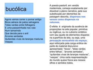 bucólica
Agora vamos correr o pomar antigo
Bicos aéreos de patos selvagens
Tetas verdes entre folhagens
E uma passarinhada nos vaia
Num tamarindo
Que decola para o anil
Árvores sentadas
Quitandas vivas de laranjas maduras
Vespas
A poesia pastoril, em versão
modernista, começa exatamente por
dissolver o plano narrativo, pela sua
substituição por elementos da
paisagem descrita, dispersos nos
versos como dispersos na
natureza.
O efeito é originado da ausência de
proporções na arte popular, primitiva
ou ingênua, ou no cubismo sintético
com seu ajuste de elementos díspares
na superfície da tela, ou seja, uma
percepção sensualista do espaço,
aqui reforçada pela carga erótica de
parte do material discursivo
apresentado: “bicos”, “tetas verdes
entre folhas”, “árvores sentadas”,
“quitandas vivas de laranjas maduras”,
“vespas”. Uma certa reapresentação
do mundo quase física aos nossos
olhos e sentidos todos.
 