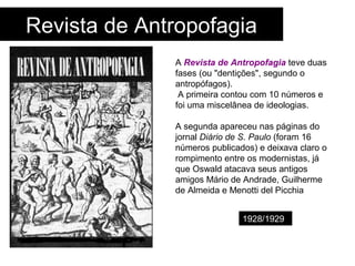 Revista de Antropofagia
A Revista de Antropofagia teve duas
fases (ou "dentições", segundo o
antropófagos).
A primeira contou com 10 números e
foi uma miscelânea de ideologias.
A segunda apareceu nas páginas do
jornal Diário de S. Paulo (foram 16
números publicados) e deixava claro o
rompimento entre os modernistas, já
que Oswald atacava seus antigos
amigos Mário de Andrade, Guilherme
de Almeida e Menotti del Picchia
1928/1929
 