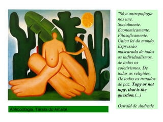 Antropofagia, Tarsila do Amaral
"Só a antropofagia
nos une.
Socialmente.
Economicamente.
Filosoficamente.
Única lei do mundo.
Expressão
mascarada de todos
os individualismos,
de todos os
coletivismos. De
todas as religiões.
De todos os tratados
de paz. Tupy or not
tupy, that is the
question.(...)
Oswald de Andrade
 
