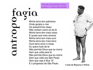Minha terra tem palmares
Onde gorjeia o mar
Os passarinhos daqui
Não cantam como os de lá
Minha terra tem mais rosas
E quase que mais amores
Minha terra tem mais ouro
Minha terra tem mais terra
Ouro terra amor e rosas
Eu quero tudo de lá
Não permita Deus que eu morra
Sem que volte para lá
Não permita Deus que eu morra
Sem que volte pra São Paulo
Sem que veja a Rua 15
E o progresso de São Paulo.
Canto de Regresso à Pátria
Uma das características dessa
geração é o gosto pela paródia
 