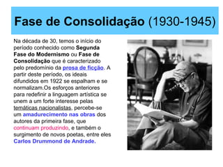 Fase de Consolidação (1930-1945)
Na década de 30, temos o início do
período conhecido como Segunda
Fase do Modernismo ou Fase de
Consolidação que é caracterizado
pelo predomínio da prosa de ficção. A
partir deste período, os ideais
difundidos em 1922 se espalham e se
normalizam.Os esforços anteriores
para redefinir a linguagem artística se
unem a um forte interesse pelas
temáticas nacionalistas, percebe-se
um amadurecimento nas obras dos
autores da primeira fase, que
continuam produzindo, e também o
surgimento de novos poetas, entre eles
Carlos Drummond de Andrade.
 