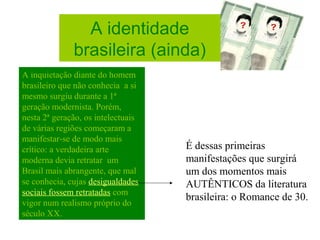 A identidade
brasileira (ainda)
A inquietação diante do homem
brasileiro que não conhecia a si
mesmo surgiu durante a 1ª
geração modernista. Porém,
nesta 2ª geração, os intelectuais
de várias regiões começaram a
manifestar-se de modo mais
crítico: a verdadeira arte
moderna devia retratar um
Brasil mais abrangente, que mal
se conhecia, cujas desigualdades
sociais fossem retratadas com
vigor num realismo próprio do
século XX.
É dessas primeiras
manifestações que surgirá
um dos momentos mais
AUTÊNTICOS da literatura
brasileira: o Romance de 30.
 