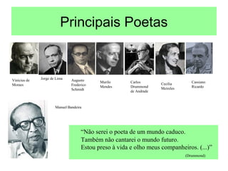 Principais Poetas
Vinícius de
Moraes
Jorge de Lima Augusto
Frederico
Schmidt
Murilo
Mendes
Carlos
Drummond
de Andrade
Cecília
Meireles
Cassiano
Ricardo
Manuel Bandeira
“Não serei o poeta de um mundo caduco.
Também não cantarei o mundo futuro.
Estou preso à vida e olho meus companheiros. (...)”
(Drummond)
 