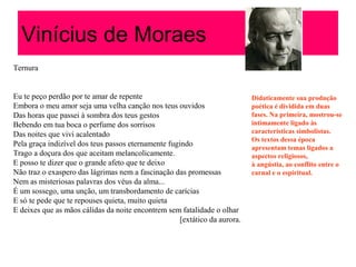 Vinícius de Moraes
Ternura
Eu te peço perdão por te amar de repente
Embora o meu amor seja uma velha canção nos teus ouvidos
Das horas que passei à sombra dos teus gestos
Bebendo em tua boca o perfume dos sorrisos
Das noites que vivi acalentado
Pela graça indizível dos teus passos eternamente fugindo
Trago a doçura dos que aceitam melancolicamente.
E posso te dizer que o grande afeto que te deixo
Não traz o exaspero das lágrimas nem a fascinação das promessas
Nem as misteriosas palavras dos véus da alma...
É um sossego, uma unção, um transbordamento de carícias
E só te pede que te repouses quieta, muito quieta
E deixes que as mãos cálidas da noite encontrem sem fatalidade o olhar
[extático da aurora.
Didaticamente sua produção
poética é dividida em duas
fases. Na primeira, mostrou-se
intimamente ligado às
características simbolistas.
Os textos dessa época
apresentam temas ligados a
aspectos religiosos,
à angústia, ao conflito entre o
carnal e o espiritual.
 