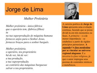 Jorge de Lima
Mulher Proletária
Mulher proletária - única fábrica
que o operário tem, (fabrica filhos)
tu
na tua superprodução de máquina humana
forneces anjos para o Senhor Jesus,
forneces braços para o senhor burguês.
Mulher proletária,
o operário, teu proprietário
há de ver, há de ver:
a tua produção,
a tua superprodução,
ao contrário das máquinas burguesas
salvar o teu proprietário.
A carreira poética de Jorge de
Lima apresenta uma evolução
contínua, fazendo que se possa
dividi-la em três momentos ou
fases. A primeira – e a de
menor importância – se
estabelece a partir de rígidos
princípios parnasianos. A
segunda é a fase nordestina
por se vincular ao universo
regional alagoano. E a
terceira é a fase religiosa, já
que o autor impregna seus
poemas de conteúdos místicos
e metafísicos.
 