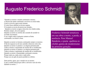 Augusto Frederico Schmidt
“Quando eu morrer o mundo continuará o mesmo,
A doçura das tardes continuará a envolver as coisas todas.
Como as envolve agora neste instante.
O vento fresco dobrará as árvores esguias
E levantará as nuvens de poesia nas estradas...
Quando eu morrer as águas claras dos rios rolarão ainda,
Rolarão sempre, alvas de espuma
Quando eu morrer as estrelas não cessarão de acender-se
no lindo céu noturno,
E nos vergéis onde os pássaros cantam as frutas
continuarão a ser doces e boas.
Quando eu morrer os homens continuarão sempre os mesmos.
E hão de esquecer-se do meu caminho silencioso entre eles,
Quando eu morrer os prantos e as alegrias permanecerão
Todas as ânsias e inquietudes do mundo não se modificarão.
Quando eu morrer os prantos e as alegrias permanecerão.
Todas as ânsias e inquietudes do mundo não se modificarão.
Quando eu morrer a humanidade continuará a mesma.
Porque nada sou, nada conto e nada tenho.
Porque sou um grão de poeira perdido no infinito.
Sinto porém, agora, que o mundo sou eu mesmo
E que a sombra descerá por sobre o universo vazio de mim
Quando eu morrer..."
Frederico Schmidt tematizou
em sua obra a morte, a perda, a
ausência. Para Manuel
Bandeira, o poeta quebrou os
clichês gastos do modernismo
da primeira geração.
 