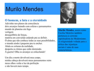 Murilo Mendes
O homem, a luta e a eternidade
Adivinho nos planos da consciência
dois arcanjos lutando com esferas e pensamentos
mundo de planetas em fogo
vertigem
desequilíbrio de forças,
matéria em convulsão ardendo pra se definir.
Ó alma que não conhece todas as suas possibilidades,
o mundo ainda é pequeno pra te encher.
Abala as colunas da realidade,
desperta os ritmos que estão dormindo.
À guerra! Olha os arcanjos se esfacelando!
Um dia a morte devolverá meu corpo,
minha cabeça devolverá meus pensamentos ruins
meus olhos verão a luz da perfeição
e não haverá mais tempo.
Murilo Mendes, assim como
Cecília Meireles também
pertenceu à corrente
espiritualista do Modernismo.
A religiosidade voltada para a
crítica das injustiças
sociais é uma de suas
características.
 