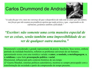 Carlos Drummond de Andrade
“A cada dia que vivo, mais me convenço de que o desperdício da vida está no amor que não damos,
nas forças que não usamos,na prudência egoísta que nada arrisca, e que, esquivando-se do
sofrimento, perdemos também a felicidade.”
Drummond é considerado o grande representante da poesia brasileira. Seus textos, embora
partindo da realidade brasileira, refletem os problemas universais do ser humano,
apresentando textos com uma temática variada: o amor, a saudade, a metalinguagem, a,
o cotidiano e uma forte preocupação política e social.
Drummond, influenciado pelo contexto histórico de seu tempo
(2ª Guerra Mundial, sistemas políticos autoritários), mostrou-se sempre preocupado com a
transformação da sociedade a partir da compreensão do tempo presente.
“Escritor: não somente uma certa maneira especial de
ver as coisas, senão também uma impossibilidade de as
ver de qualquer outra maneira.”
 