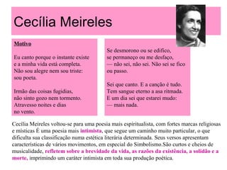 Cecília Meireles
Motivo
Eu canto porque o instante existe
e a minha vida está completa.
Não sou alegre nem sou triste:
sou poeta.
Irmão das coisas fugidias,
não sinto gozo nem tormento.
Atravesso noites e dias
no vento.
Se desmorono ou se edifico,
se permaneço ou me desfaço,
— não sei, não sei. Não sei se fico
ou passo.
Sei que canto. E a canção é tudo.
Tem sangue eterno a asa ritmada.
E um dia sei que estarei mudo:
— mais nada.
Cecília Meireles voltou-se para uma poesia mais espiritualista, com fortes marcas religiosas
e místicas É uma poesia mais intimista, que segue um caminho muito particular, o que
dificulta sua classificação numa estética literária determinada. Seus versos apresentam
características de vários movimentos, em especial do Simbolismo.São curtos e cheios de
musicalidade, refletem sobre a brevidade da vida, as razões da existência, a solidão e a
morte, imprimindo um caráter intimista em toda sua produção poética.
 