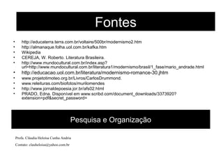 Pesquisa e Organização
• http://educaterra.terra.com.br/voltaire/500br/modernismo2.htm
• http://almanaque.folha.uol.com.br/kafka.htm
• Wikipedia
• CEREJA, W. Roberto. Literatura Brasileira.
• http://www.mundocultural.com.br/index.asp?
url=http://www.mundocultural.com.br/literatura1/modernismo/brasil/1_fase/mario_andrade.html
• http://educacao.uol.com.br/literatura/modernismo-romance-30.jhtm
• www.projetotimoteo.org.br/Livros/CarlosDrummond.
• www.releituras.com/biofotos/murilomendes
• http://www.jornaldepoesia.jor.br/afs02.html
• PRADO, Edna. Disponível em www.scribd.com/document_downloads/3373920?
extension=pdf&secret_password=
Fontes
Profa. Cláudia Heloísa Cunha Andria
Contato: clauheloisa@yahoo.com.br
 