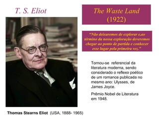 The Waste Land
(1922)
Thomas Stearns Eliot (USA, 1888- 1965)
“Não deixaremos de explorar e,ao
término da nossa exploração deveremos
chegar ao ponto de partida e conhecer
esse lugar pela primeira vez.”
T. S. Eliot
Tornou-se referencial da
literatura moderna, sendo
considerado o reflexo poético
de um romance publicada no
mesmo ano: Ulysses, de
James Joyce.
Prêmio Nobel de Literatura
em 1948.
 