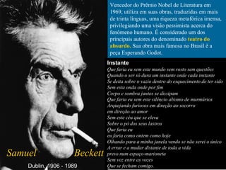 Vencedor do Prêmio Nobel de Literatura em
1969, utiliza em suas obras, traduzidas em mais
de trinta línguas, uma riqueza metafórica imensa,
privilegiando uma visão pessimista acerca do
fenômeno humano. É considerado um dos
principais autores do denominado teatro do
absurdo. Sua obra mais famosa no Brasil é a
peça Esperando Godot.
Samuel Beckett
Instante
Que faria eu sem este mundo sem rosto sem questões
Quando o ser só dura um instante onde cada instante
Se deita sobre o vazio dentro do esquecimento de ter sido
Sem esta onda onde por fim
Corpo e sombra juntos se dissipam
Que faria eu sem este silêncio abismo de murmúrios
Arquejando furiosos em direção ao socorro
em direção ao amor
Sem este céu que se eleva
Sobre o pó dos seus lastros
Que faria eu
eu faria como ontem como hoje
Olhando para a minha janela vendo se não serei o único
A errar e a mudar distante de toda a vida
preso num espaço-marioneta
Sem voz entre as vozes
Que se fecham comigo.Dublin, 1906 - 1989
 