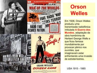 Orson
Welles
USA 1915 - 1985
Em 1938, Orson Welles
produziu uma
transmissão radiofônica
intitulada A Guerra dos
Mundos, adaptação da
obra homônima de
Herbert George Wells e
que ficou famosa
mundialmente por
provocar pânico nos
ouvintes, que
imaginavam estar
enfrentando uma invasão
de extraterrestres.
 