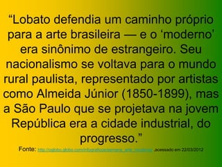 “Lobato defendia um caminho próprio
 para a arte brasileira — e o ‘moderno’
   era sinônimo de estrangeiro. Seu
 nacionalismo se voltava para o mundo
rural paulista, representado por artistas
como Almeida Júnior (1850-1899), mas
a São Paulo que se projetava na jovem
  República era a cidade industrial, do
                progresso.”
  Fonte: http://oglobo.globo.com/infograficos/semana_arte_moderna/ ,acessado em 22/03/2012
 