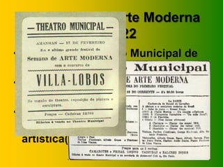 A Semana de Arte Moderna
         de 1922
• Realizada no Teatro Municipal de
  São Paulo
• Dias 13, 15 e 17 de fevereiro de
  1922
• Cada noite foi reservada para uma
  (ou mais) abordagem(ns)
  artística(s).
 