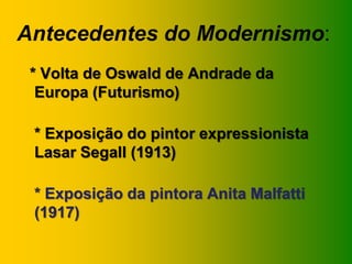 Antecedentes do Modernismo:
 * Volta de Oswald de Andrade da
  Europa (Futurismo)

 * Exposição do pintor expressionista
 Lasar Segall (1913)

 * Exposição da pintora Anita Malfatti
 (1917)
 