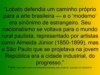 “Lobato defendia um caminho próprio
 para a arte brasileira — e o ‘moderno’
   era sinônimo de estrangeiro. Seu
 nacionalismo se voltava para o mundo
rural paulista, representado por artistas
como Almeida Júnior (1850-1899), mas
a São Paulo que se projetava na jovem
  República era a cidade industrial, do
                progresso.”
  Fonte: http://oglobo.globo.com/infograficos/semana_arte_moderna/ ,acessado em 22/03/2012
 