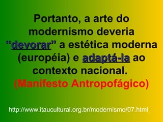 Portanto, a arte do
    modernismo deveria
“devorar” a estética moderna
  (européia) e adaptá-la ao
     contexto nacional.
 (Manifesto Antropofágico)

http://www.itaucultural.org.br/modernismo/07.html
 