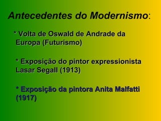 Antecedentes do Modernismo:
 * Volta de Oswald de Andrade da
  Europa (Futurismo)

 * Exposição do pintor expressionista
 Lasar Segall (1913)

 * Exposição da pintora Anita Malfatti
 (1917)
 