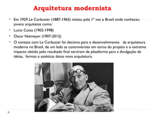 Arquitetura modernista
 Em 1929 Le Corbusier (1887-1965) visitou pela 1º vez o Brasil onde conheceu
jovens arquitetos como:
 Lucio Costa (1902-1998)
 Oscar Niemeyer (1907-2012)
 O contato com Le Corbusier foi decisivo para o desenvolvimento da arquitetura
moderna no Brasil, de um lado as controvérsias em torno do projeto e o extremo
impacto obtido pelo resultado final serviram de plataforma para a divulgação de
ideias, formas e estéticas dessa nova arquitetura.
 