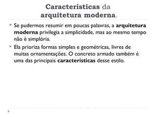 Características da
 arquitetura moderna.
 Se pudermos resumir em poucas palavras, a arquitetura
moderna privilegia a simplicidade, mas ao mesmo tempo
não é simplória.
 Ela prioriza formas simples e geométricas, livres de
muitas ornamentações. O concreto armado também é
uma das principais características desse estilo.
 