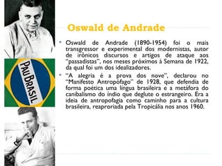 Oswald de Andrade
 Oswald de Andrade (1890-1954) foi o mais
transgressor e experimental dos modernistas, autor
de irônicos discursos e artigos de ataque aos
“passadistas”, nos meses próximos à Semana de 1922,
da qual foi um dos idealizadores.
 “A alegria é a prova dos nove”, declarou no
“Manifesto Antropófago” de 1928, que defendia de
forma poética uma língua brasileira e a metáfora do
canibalismo do índio que deglute o estrangeiro. Era a
ideia de antropofagia como caminho para a cultura
brasileira, reaproriada pela Tropicália nos anos 1960.
 