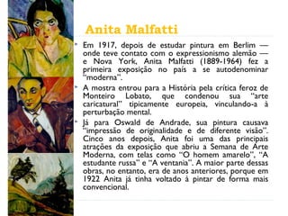 Anita Malfatti
 Em 1917, depois de estudar pintura em Berlim —
onde teve contato com o expressionismo alemão —
e Nova York, Anita Malfatti (1889-1964) fez a
primeira exposição no país a se autodenominar
“moderna”.
 A mostra entrou para a História pela crítica feroz de
Monteiro Lobato, que condenou sua “arte
caricatural” tipicamente europeia, vinculando-a à
perturbação mental.
 Já para Oswald de Andrade, sua pintura causava
“impressão de originalidade e de diferente visão”.
Cinco anos depois, Anita foi uma das principais
atrações da exposição que abriu a Semana de Arte
Moderna, com telas como “O homem amarelo”, “A
estudante russa” e “A ventania”. A maior parte dessas
obras, no entanto, era de anos anteriores, porque em
1922 Anita já tinha voltado à pintar de forma mais
convencional.
 
