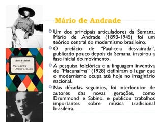 Mário de Andrade
 Um dos principais articuladores da Semana,
Mário de Andrade (1893-1945) foi um
teórico central do modernismo brasileiro.
 O prefácio de “Pauliceia desvairada”,
publicado pouco depois da Semana, inspirou a
fase inicial do movimento.
 A pesquisa folclórica e a linguagem inventiva
de “Macunaíma” (1928) definiram o lugar que
o modernismo ocupa até hoje no imaginário
nacional.
 Nas décadas seguintes, foi interlocutor de
autores das novas gerações, como
Drummond e Sabino, e publicou trabalhos
importantes sobre música tradicional
brasileira.
 