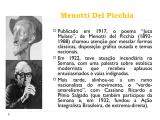 Menotti Del Picchia
 Publicado em 1917, o poema “Juca
Mulato”, de Menotti del Picchia (1892-
1988) chamou atenção por mesclar formas
clássicas, disposição gráfica ousada e temas
nacionais.
 Em 1922, teve atuação incendiária na
Semana, com uma palestra sobre estética
modernista que recebeu aplausos
entusiasmados e vaias indignadas.
 Mais tarde, alinhou-se a um ramo
nacionalista do movimento, o “verde-
amarelismo”, com Cassiano Ricardo e
Plinio Salgado (que também participou da
Semana e, em 1932, fundou a Ação
Integralista Brasileira, de extrema-direita).
 