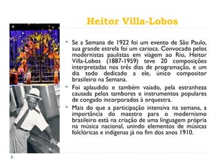 Heitor Villa-Lobos
 Se a Semana de 1922 foi um evento de São Paulo,
sua grande estrela foi um carioca. Convocado pelos
modernistas paulistas em viagem ao Rio, Heitor
Villa-Lobos (1887-1959) teve 20 composições
interpretadas nos três dias de programação, e um
dia todo dedicado a ele, único compositor
brasileiro na Semana.
 Foi aplaudido e também vaiado, pela estranheza
causada pelos tambores e instrumentos populares
de congado incorporados à orquestra.
 Mais do que a participação intensiva na semana, a
importância do maestro para o modernismo
brasileiro está na criação de uma linguagem própria
na música nacional, unindo elementos de músicas
folclóricas e indígenas já no fim dos anos 1910.
 