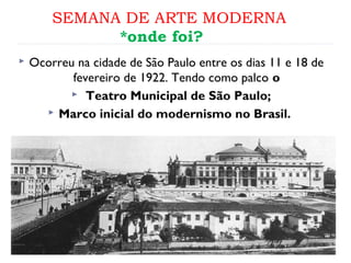 SEMANA DE ARTE MODERNA
*onde foi?
 Ocorreu na cidade de São Paulo entre os dias 11 e 18 de
fevereiro de 1922. Tendo como palco o
 Teatro Municipal de São Paulo;
 Marco inicial do modernismo no Brasil.
 