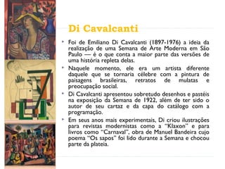 Di Cavalcanti
 Foi de Emiliano Di Cavalcanti (1897-1976) a ideia da
realização de uma Semana de Arte Moderna em São
Paulo — é o que conta a maior parte das versões de
uma história repleta delas.
 Naquele momento, ele era um artista diferente
daquele que se tornaria célebre com a pintura de
paisagens brasileiras, retratos de mulatas e
preocupação social.
 Di Cavalcanti apresentou sobretudo desenhos e pastéis
na exposição da Semana de 1922, além de ter sido o
autor de seu cartaz e da capa do catálogo com a
programação.
 Em seus anos mais experimentais, Di criou ilustrações
para revistas modernistas como a “Klaxon” e para
livros como “Carnaval”, obra de Manuel Bandeira cujo
poema “Os sapos” foi lido durante a Semana e chocou
parte da plateia.
 