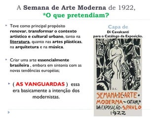 A Semana de Arte Moderna de 1922,
*O que pretendiam?
Capa de
Di Cavalcanti
para o Catálogo da Exposição.
 Teve como principal propósito
renovar, transformar o contexto
artístico e cultural urbano, tanto na
literatura, quanto nas artes plásticas,
na arquitetura e na música.
 Criar uma arte essencialmente
brasileira , embora em sintonia com as
novas tendências européias;
 ( AS VANGUARDAS ) essa
era basicamente a intenção dos
modernistas.
 