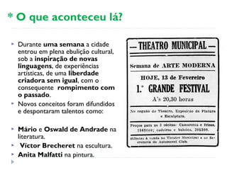  Durante uma semana a cidade
entrou em plena ebulição cultural,
sob a inspiração de novas
linguagens, de experiências
artísticas, de uma liberdade
criadora sem igual, com o
consequente rompimento com
o passado.
 Novos conceitos foram difundidos
e despontaram talentos como:
 Mário e Oswald de Andrade na
literatura.
  Víctor Brecheret na escultura.
 Anita Malfatti na pintura.
* O que aconteceu lá?
 