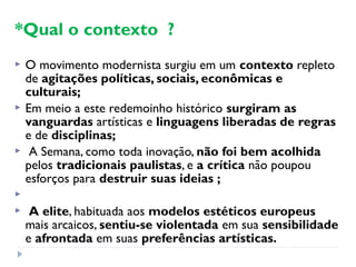 *Qual o contexto ?
 O movimento modernista surgiu em um contexto repleto
de agitações políticas, sociais, econômicas e
culturais;
 Em meio a este redemoinho histórico surgiram as
vanguardas artísticas e linguagens liberadas de regras
e de disciplinas;
 A Semana, como toda inovação, não foi bem acolhida
pelos tradicionais paulistas, e a crítica não poupou
esforços para destruir suas ideias ;

 A elite, habituada aos modelos estéticos europeus
mais arcaicos, sentiu-se violentada em sua sensibilidade
e afrontada em suas preferências artísticas.
 