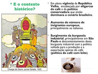 * E o contexto
histórico?
 Em plena vigência da República
Velha, encabeçada por oligarcas
do café e da política
conservadora que então
dominava o cenário brasileiro.
 Aumento do número de
imigrantes europeus,
principalmente os italianos.
 Surgimento da burguesia
industrial ,principalmente em São
Paulo e descontentamento desta
burguesia industrial com a política
voltada para a produção e a
exportação apenas do café,
(política do café com leite).
 
