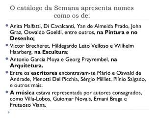 O catálogo da Semana apresenta nomes
como os de:
Anita Malfatti, Di Cavalcanti, Yan de Almeida Prado, John
Graz, Oswaldo Goeldi, entre outros, na Pintura e no
Desenho;
Victor Brecheret, Hildegardo Leão Velloso e Wilhelm
Haarberg, na Escultura;
Antonio Garcia Moya e Georg Przyrembel, na
Arquitetura.
Entre os escritores encontravam-se Mário e Oswald de
Andrade, Menotti Del Picchia, Sérgio Milliet, Plínio Salgado,
e outros mais.
A música estava representada por autores consagrados,
como Villa-Lobos, Guiomar Novais, Ernani Braga e
Frutuoso Viana.
 