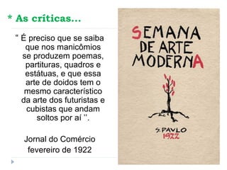 * As críticas...
“ É preciso que se saiba
que nos manicômios
se produzem poemas,
partituras, quadros e
estátuas, e que essa
arte de doidos tem o
mesmo característico
da arte dos futuristas e
cubistas que andam
soltos por aí ’’.
Jornal do Comércio
fevereiro de 1922
 